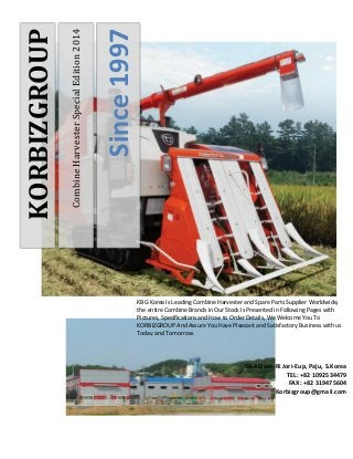 Combine Harvester Special Edition 2014 
Since 1997 
KORBIZGROUP 
KBG Korea Is Leading Combine Harvester and Spare Parts Supplier Worldwide, the entire Combine Brands in Our Stock Is Presented in Following Pages with Pictures, Specifications and How to Order Details, We Welcome You To KORBIZGROUP And Assure You Have Pleasant and Satisfactory Business with us Today and Tomorrow. 
88-4 Osan-Ri Jori-Eup, Paju, S.Korea 
TEL: +82 1092534479 
FAX: +82 319475604 
Korbizgroup@gmail.com  