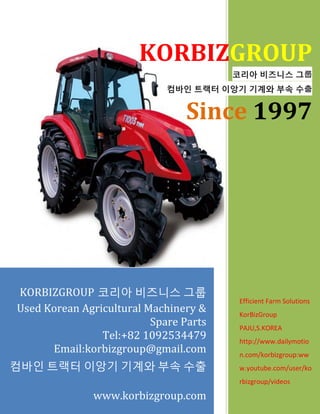 KORBIZGROUP
코리아 비즈니스 그룹
컴바인 트랙터 이앙기 기계와 부속 수출
Since 1997
Efficient Farm Solutions
KorBizGroup
PAJU,S.KOREA
http://www.dailymotio
n.com/korbizgroup:ww
w.youtube.com/user/ko
rbizgroup/videos
KORBIZGROUP 코리아 비즈니스 그룹
Used Korean Agricultural Machinery &
Spare Parts
Tel:+82 1092534479
Email:korbizgroup@gmail.com
컴바인 트랙터 이앙기 기계와 부속 수출
www.korbizgroup.com
 
