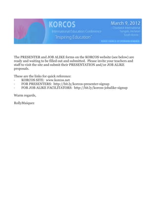 The PRESENTER and JOB ALIKE forms on the KORCOS website (see below) are ready and waiting to be filled out and submitted.  Please invite your teachers and staff to visit the site and submit their PRESENTATION and/or JOB ALIKE proposals.<br />These are the links for quick reference:<br />·        KORCOS SITE:  www.korcos.net<br />·        FOR PRESENTERS:  http://bit.ly/korcos-presenter-signup<br />·        FOR JOB ALIKE FACILITATORS:  http://bit.ly/korcos-jobalike-signup<br />Warm regards,<br />Rolly Maiquez<br />