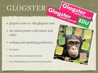 GLOGSTER

glogster.com or edu.glogster.com

An online poster with music and
video

writing and speaking proficiency

Examples:

http://unclebluejay.edu.glogster.com/hago


http://phiphiphil.glogster.com/the-four-seasons-philip
 
