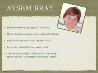 AYSEM BRAY

Studied Spanish Language and Literature

M.Ed. from Framingham in International Teaching

Saipan International School -3 years - K-12

Korea International School-4 years - MS

21st Century Learning Conference in Hong Kong-
Special Thanks to Dr. Heppell and David Warlick!
 