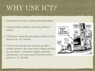 WHY USE ICT?
Information Scarcity vs Information Abundance

Learning with a ceiling vs Learning without a
ceiling

“Walls don't mean the same thing to them as they
meant to us.”-D. Warlick

“For us it is scary because we grew up with a
ceiling; however, they don't have ceilings and they
are not afraid... networked, digital, abundant
information...we cannot guard the information
anymore.” -D. Warlick
 