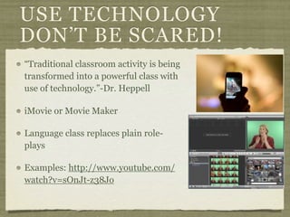 USE TECHNOLOGY
DON’T BE SCARED!
“Traditional classroom activity is being
transformed into a powerful class with
use of technology.”-Dr. Heppell

iMovie or Movie Maker

Language class replaces plain role-
plays

Examples: http://www.youtube.com/
watch?v=sOnJt-z38Jo
 