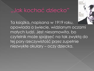 Ta książka, napisana w 1919 roku,
opowiada o świecie, widzianym oczami
małych ludzi. Jest niesamowita, bo
czytelnik może spojrzeć na tak zwykłą do
tej pory rzeczywistość przez zupełnie
niezwykłe okulary – oczy dziecka.
 