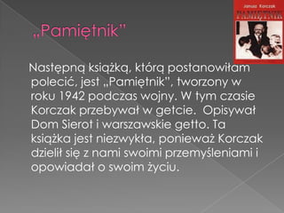 Następną książką, którą postanowiłam
polecić, jest „Pamiętnik”, tworzony w
roku 1942 podczas wojny. W tym czasie
Korczak przebywał w getcie. Opisywał
Dom Sierot i warszawskie getto. Ta
książka jest niezwykła, ponieważ Korczak
dzielił się z nami swoimi przemyśleniami i
opowiadał o swoim życiu.
 