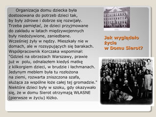 Jak wyglądałoJak wyglądało
życieżycie
w Domu Sierot?w Domu Sierot?
Organizacja domu dziecka była
dostosowana do potrzeb dzieci tak,
by były zdrowe i dobrze się rozwijały.
Trzeba pamiętać, że dzieci przyjmowane
do zakładu w latach międzywojennych
były niedożywione, zaniedbane.
Wcześniej żyły w nędzy. Mieszkały nie w
domach, ale w rozsypujących się barakach.
Współpracownik Korczaka wspominał:
"Gdzieś na obrzeżach Warszawy, prawie
już w polu, odnalazłem kiedyś matkę
z kilkorgiem dzieci, w brudzie i łachmanach.
Jedynym meblem była tu rozłożona
na ziemi, rozwarta zniszczona szafa,
służąca za wspólne łoże całej tej gromadzie."
Niektóre dzieci były w szoku, gdy okazywało
się, że w domu Sierot otrzymają WŁASNE
(pierwsze w życiu) łóżko.
 