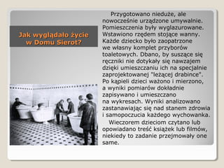 Jak wyglądało życieJak wyglądało życie
w Domu Sierot?w Domu Sierot?
Przygotowano nieduże, ale
nowocześnie urządzone umywalnie.
Pomieszczenia były wyglazurowane.
Wstawiono rzędem stojące wanny.
Każde dziecko było zaopatrzone
we własny komplet przyborów
toaletowych. Dbano, by suszące się
ręczniki nie dotykały się nawzajem
dzięki umieszczaniu ich na specjalnie
zaprojektowanej "leżącej drabince".
Po kąpieli dzieci ważono i mierzono,
a wyniki pomiarów dokładnie
zapisywano i umieszczano
na wykresach. Wyniki analizowano
zastanawiając się nad stanem zdrowia
i samopoczucia każdego wychowanka.
Wieczorem dzieciom czytano lub
opowiadano treść książek lub filmów,
niekiedy to zadanie przejmowały one
same.
 