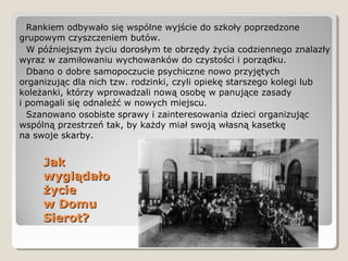 JakJak
wyglądałowyglądało
życieżycie
w Domuw Domu
Sierot?Sierot?
Rankiem odbywało się wspólne wyjście do szkoły poprzedzone
grupowym czyszczeniem butów.
W późniejszym życiu dorosłym te obrzędy życia codziennego znalazły
wyraz w zamiłowaniu wychowanków do czystości i porządku.
Dbano o dobre samopoczucie psychiczne nowo przyjętych
organizując dla nich tzw. rodzinki, czyli opiekę starszego kolegi lub
koleżanki, którzy wprowadzali nową osobę w panujące zasady
i pomagali się odnaleźć w nowych miejscu.
Szanowano osobiste sprawy i zainteresowania dzieci organizując
wspólną przestrzeń tak, by każdy miał swoją własną kasetkę
na swoje skarby.
 