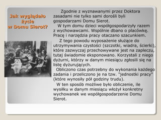 Jak wyglądałoJak wyglądało
życieżycie
w Domu Sierot?w Domu Sierot?
Zgodnie z wyznawanymi przez Doktora
zasadami nie tylko sami dorośli byli
gospodarzami Domu Sierot.
W tym domu dzieci współgospodarzyły razem
z wychowawcami. Wspólnie dbano o placówkę.
Pracę i narzędzia pracy otaczano szacunkiem.
Z tego powodu wyposażenie służące do
utrzymywania czystości (szczotki, wiadra, ścierki),
które zazwyczaj przechowywane jest na zapleczu,
tutaj świadomie eksponowano. Korzystali z niego
dyżurni, którzy w danym miesiącu zgłosili się na
listę dyżurujących.
Obliczono czas potrzebny do wykonania każdego
zadania i przeliczono je na tzw. "jednostki pracy"
(które wynosiły pół godziny trudu).
W ten sposób możliwe było obliczenie, ile
wysiłku w danym miesiącu włożył konkretny
wychowanek we współgospodarzenie Domu
Sierot.
 