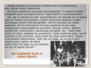 Jak wyglądało życie wJak wyglądało życie w
Domu Sierot?Domu Sierot?
Zasady działania tej placówki określali sami wychowankowie,
przy udziale swoich opiekunów.
Na straży ustalonych praw stał Sąd Koleżeński. To właśnie koledzy
rozsądzali spory pomiędzy dziećmi, bądź dziećmi a wychowawcami.
Tak, jak to napisał Korczak, sprawiedliwość nie zależała już od dobrej
woli czy humoru wychowawcy. Doktor opracował specjalny kodeks
zawierający ponad 1000 paragrafów, którym kierowali się młodzi
sędziowie. W tym dokumencie Korczak wyjaśniał im jak mają
postępować w poszczególnych sprawach, broniąc cichych, słabych,
sumiennych i pracowitych, zachowując porządek. Np.: "Jeżeli ktoś
zrobił coś złego, najlepiej mu przebaczyć. Jeżeli zrobił coś złego, bo nie
wiedział, to już wie teraz. Jeżeli zrobił coś złego nieumyślnie, będzie
w przyszłości ostrożniejszy. Jeśli robi coś złego, bo mu się trudno
przyzwyczaić, będzie się starał.
Jeżeli zrobił coś złego, bo go namówili,
już się nie będzie słuchał."
 