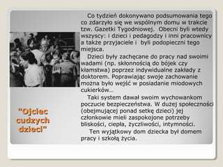 "Ojciec"Ojciec
cudzychcudzych
dzieci"dzieci"
Co tydzień dokonywano podsumowania tego
co zdarzyło się we wspólnym domu w trakcie
tzw. Gazetki Tygodniowej. Obecni byli wtedy
wszyscy: i dzieci i pedagodzy i inni pracownicy
a także przyjaciele i byli podopieczni tego
miejsca.
Dzieci były zachęcane do pracy nad swoimi
wadami (np. skłonnością do bójek czy
kłamstwa) poprzez indywidualne zakłady z
doktorem. Poprawiając swoje zachowanie
można było wejść w posiadanie miodowych
cukierków…
Taki system dawał swoim wychowankom
poczucie bezpieczeństwa. W dużej społeczności
(obejmującej ponad setkę dzieci) jej
członkowie mieli zaspokojone potrzeby
bliskości, ciepła, życzliwości, intymności.
Ten wyjątkowy dom dziecka był domem
pracy i szkołą życia.
 