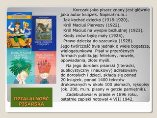 DZIAŁALNOŚĆDZIAŁALNOŚĆ
PISARSKAPISARSKA
Korczak jako pisarz znany jest głównie
jako autor książek. Napisał m.in.:
Jak kochać dziecko (1918-1920),
Król Maciuś Pierwszy (1922),
Król Maciuś na wyspie bezludnej (1923),
Kiedy znów będę mały (1925),
Prawo dziecka do szacunku (1928).
Jego twórczość była jednak o wiele bogatsza,
wielogatunkowa. Pisał w przeróżnych
formach publikując felietony, nowele,
opowiadania, złote myśli.
Na jego dorobek pisarski (literacki,
publicystyczny i naukowy) adresowany
do dorosłych i dzieci, składa się ponad
20 książek, ponad 1400 tekstów
drukowanych w około 100 pismach, rękopisy
(ok. 200, m.in. pisany w getcie pamiętnik).
Zadebiutował w prasie w 1896 roku,
ostatnie zapiski notował 4 VIII 1942.
 
