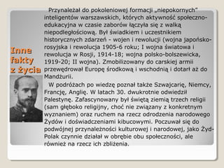 InneInne
faktyfakty
z życiaz życia
Przynależał do pokoleniowej formacji „niepokornych”
inteligentów warszawskich, których aktywność społeczno-
edukacyjna w czasie zaborów łączyła się z walką
niepodległościową. Był świadkiem i uczestnikiem
historycznych zdarzeń - wojen i rewolucji (wojna japońsko-
rosyjska i rewolucja 1905-6 roku; I wojna światowa i
rewolucja w Rosji, 1914-18; wojna polsko-bolszewicka,
1919-20; II wojna). Zmobilizowany do carskiej armii
przewędrował Europę środkową i wschodnią i dotarł aż do
Mandżurii.
W podróżach po wiedzę poznał także Szwajcarię, Niemcy,
Francję, Anglię. W latach 30. dwukrotnie odwiedził
Palestynę. Zafascynowany był świętą ziemią trzech religii
(sam głęboko religijny, choć nie związany z konkretnym
wyznaniem) oraz ruchem na rzecz odrodzenia narodowego
Żydów i doświadczeniami kibucowymi. Poczuwał się do
podwójnej przynależności kulturowej i narodowej, jako Żyd-
Polak czynnie działał w obrębie obu społeczności, ale
również na rzecz ich zbliżenia.
 