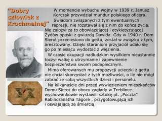 "Dobry"Dobry
człowiek zczłowiek z
Krochmalnej"Krochmalnej"
W momencie wybuchu wojny w 1939 r. Janusz
Korczak przywdział mundur polskiego oficera.
Świadom związanych z tym ewentualnych
represji, nie rozstawał się z nim do końca życia.
Nie założył za to obowiązującej i etykietyzującej
Żydów opaski z gwiazdą Dawida. Gdy w 1940 r. Dom
Sierot przeniesiono do getta, został w związku z tym,
aresztowany. Dzięki staraniom przyjaciół udało się
go po miesiącu wydostać z więzienia.
W czasie okupacji nadludzkim wysiłkiem nieustannie
toczył walkę o utrzymanie i zapewnienie
bezpieczeństwa swoim podopiecznym.
Mimo oferowanych mu propozycji ucieczki z getta
nie chciał skorzystać z tych możliwości, o ile nie mógł
zabrać ze sobą wszystkich dzieci i personelu.
Na kilkanaście dni przed wywiezieniem mieszkańców
Domu Sierot do obozu zagłady w Treblince
wychowankowie wystawili sztukę pt. „Poczta”
Rabindranatha Tagore , przygotowującą ich
i oswajającą ze śmiercią.
 