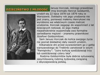 DZIECIŃSTWO I MŁODOŚĆDZIECIŃSTWO I MŁODOŚĆ
Janusz Korczak, którego prawdziwe
imię brzmiało Henryk Goldszmit,
urodził się 22 lipca 1878 lub 1879 roku w
Warszawie. Dokładny rok jego urodzenia nie
jest znany, ponieważ małemu Henrykowi nie
wyrobiono we właściwym czasie metryki
urodzenia. Korczak sięgając do wspomnień z lat
dziecięcych notował, że jego matka
niejednokrotnie wypominała owo formalne
zaniedbanie mężowi - znanemu prawnikowi
Józefowi Goldszmitowi.
Sam Janusz Korczak do końca swojego życia
nie poznał dokładnej daty swoich urodzin.
Kilkanaście dni przed wywiezieniem go z getta
warszawskiego do Treblinki zanotował w swym
"Pamiętniku": "Jutro kończę sześćdziesiąt trzy
lub sześćdziesiąt cztery lata".
Rodzina Goldszmitów była dobrze sytuowaną
zasymilowaną rodziną żydowską związaną
z obyczajowością polską.
 