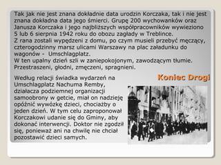 Koniec DrogiKoniec DrogiWedług relacji świadka wydarzeń na
Umschlagplatz Nachuma Remby,
działacza podziemnej organizacji
samoobrony w getcie, miał on nadzieję
opóźnić wywózkę dzieci, chociażby o
jeden dzień. W tym celu zaproponował
Korczakowi udanie się do Gminy, aby
dokonać interwencji. Doktor nie zgodził
się, ponieważ ani na chwilę nie chciał
pozostawić dzieci samych.
Tak jak nie jest znana dokładnie data urodzin Korczaka, tak i nie jest
znana dokładna data jego śmierci. Grupę 200 wychowanków oraz
Janusza Korczaka i jego najbliższych współpracowników wywieziono
5 lub 6 sierpnia 1942 roku do obozu zagłady w Treblince.
Z rana zostali wypędzeni z domu, po czym musieli przebyć męczący,
czterogodzinny marsz ulicami Warszawy na plac załadunku do
wagonów - Umschlagplatz.
W ten upalny dzień szli w zaniepokojonym, zawodzącym tłumie.
Przestraszeni, głodni, zmęczeni, spragnieni.
 