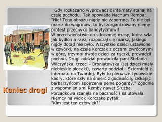Koniec drogiKoniec drogi
Gdy rozkazano wyprowadzić internaty stanął na
czele pochodu. Tak opowiada Nachum Remba:
"Nie! Tego obrazu nigdy nie zapomnę. To nie był
marsz do wagonów, to był zorganizowany niemy
protest przeciwko bandytyzmowi!
W przeciwieństwie do stłoczonej masy, która szła
jak bydło na rzeź, rozpoczął się marsz, jakiego
nigdy dotąd nie było. Wszystkie dzieci ustawione
w czwórki, na czele Korczak z oczami zwróconymi
w górę, trzymał dwoje dzieci za rączki, prowadził
pochód. Drugi oddział prowadziła pani Stefania
Wilczyńska, trzeci - Broniatowska (jej dzieci miały
niebieskie plecaki), czwarty oddział - Szternfeld z
internatu na Twardej. Były to pierwsze żydowskie
kadry, które szły na śmierć z godnością, ciskając
barbarzyńcom spojrzenia pełne pogardy." Zgodnie
z wspomnieniami Remby nawet Służba
Porządkowa stanęła na baczność i salutowała.
Niemcy na widok Korczaka pytali:
"Kim jest ten człowiek?".
 