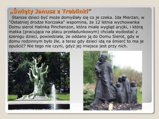 „„Święty Janusz z Treblinki”Święty Janusz z Treblinki”
Starsze dzieci być może domyślały się co je czeka. Ida Mierżan, w
"Ostatniej drodze Korczaka" wspomina, że 12 letnia wychowanka
Domu sierot Halinka Pinchenzon, która miała wygląd aryjki, i którą
matka (pracująca na placu przeładunkowym) chciała wydostać z
szeregu dzieci, powiedziała, że oddano ją do Domu Sierot, gdy w
domu rodzinnym było źle, a teraz gdy dzieci idą na śmierć to ma je
opuścić? Nie tego nie czyni, gdyż jej miejsce jest przy nich.
 