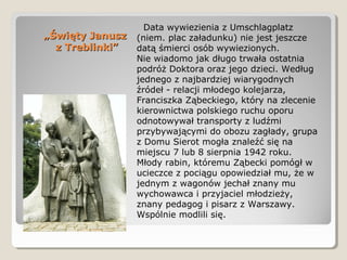 „„Święty JanuszŚwięty Janusz
z Treblinki”z Treblinki”
Data wywiezienia z Umschlagplatz
(niem. plac załadunku) nie jest jeszcze
datą śmierci osób wywiezionych.
Nie wiadomo jak długo trwała ostatnia
podróż Doktora oraz jego dzieci. Według
jednego z najbardziej wiarygodnych
źródeł - relacji młodego kolejarza,
Franciszka Ząbeckiego, który na zlecenie
kierownictwa polskiego ruchu oporu
odnotowywał transporty z ludźmi
przybywającymi do obozu zagłady, grupa
z Domu Sierot mogła znaleźć się na
miejscu 7 lub 8 sierpnia 1942 roku.
Młody rabin, któremu Ząbecki pomógł w
ucieczce z pociągu opowiedział mu, że w
jednym z wagonów jechał znany mu
wychowawca i przyjaciel młodzieży,
znany pedagog i pisarz z Warszawy.
Wspólnie modlili się.
 