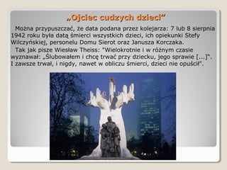 Można przypuszczać, że data podana przez kolejarza: 7 lub 8 sierpnia
1942 roku była datą śmierci wszystkich dzieci, ich opiekunki Stefy
Wilczyńskiej, personelu Domu Sierot oraz Janusza Korczaka.
Tak jak pisze Wiesław Theiss: "Wielokrotnie i w różnym czasie
wyznawał: „Ślubowałem i chcę trwać przy dziecku, jego sprawie [...]“.
I zawsze trwał, i nigdy, nawet w obliczu śmierci, dzieci nie opuścił".
„„Ojciec cudzych dzieci”Ojciec cudzych dzieci”
 