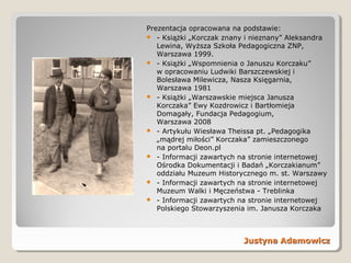Justyna AdamowiczJustyna Adamowicz
Prezentacja opracowana na podstawie:
 - Książki „Korczak znany i nieznany” Aleksandra
Lewina, Wyższa Szkoła Pedagogiczna ZNP,
Warszawa 1999.
 - Książki „Wspomnienia o Januszu Korczaku”
w opracowaniu Ludwiki Barszczewskiej i
Bolesława Milewicza, Nasza Księgarnia,
Warszawa 1981
 - Książki „Warszawskie miejsca Janusza
Korczaka” Ewy Kozdrowicz i Bartłomieja
Domagały, Fundacja Pedagogium,
Warszawa 2008
 - Artykułu Wiesława Theissa pt. „Pedagogika
„mądrej miłości” Korczaka” zamieszczonego
na portalu Deon.pl
 - Informacji zawartych na stronie internetowej
Ośrodka Dokumentacji i Badań „Korczakianum”
oddziału Muzeum Historycznego m. st. Warszawy
 - Informacji zawartych na stronie internetowej
Muzeum Walki i Męczeństwa - Treblinka
 - Informacji zawartych na stronie internetowej
Polskiego Stowarzyszenia im. Janusza Korczaka
 