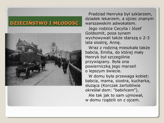DZIECIŃSTWO I MŁODOŚĆDZIECIŃSTWO I MŁODOŚĆ
Pradziad Henryka był szklarzem,
dziadek lekarzem, a ojciec znanym
warszawskim adwokatem.
Jego rodzice Cecylia i Józef
Goldszmit, poza synem
wychowywali także starszą o 2-3
lata siostrę, Annę.
Wraz z rodziną mieszkała także
babcia, Emilia, do której mały
Henryk był szczególnie
przywiązany. Była ona
powierniczką jego marzeń
o lepszym świecie.
W domu była przewaga kobiet:
babcia, mama, siostra, kucharka,
służąca (Korczak żartobliwie
określał dom: "babińcem").
Ale tak jak to sam ujmował,
w domu rządzili on z ojcem.
 