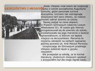 Kiedy chłopiec miał osiem lat rozpoczął
naukę w szkole początkowej Augustyna
Szmurły, gdzie panowała surowa
dyscyplina. Uczniem tak wstrząsnęła
stosowana tam kara chłosty, że rodzice
musieli zabrać dziecko ze szkoły.
Naukę podjął na nowo dopiero
w Praskim Gimnazjum (obecnie Liceum
Władysława IV). W czasie gdy Henryk
przygotowywał się do powrotu do szkoły,
krystalizowało się jego marzenie o świecie
sprawiedliwym, w którym nie będzie
miejsca na okrucieństwo. Marzenia te
możemy odnaleźć na kartach napisanej
później powieści pt. Król Maciuś Pierwszy.
Uczęszczając do Gimnazjum praskiego
chłopiec pobierał nauki w języku
rosyjskim.
Nie przepadał za szkołą, za to kochał
literaturę. Ulubionym miejscem spotkań
z przyjaciółmi był dla niego Ogród Saski.
DZIECIŃSTWO I MŁODOŚĆDZIECIŃSTWO I MŁODOŚĆ
 