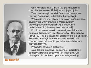 MŁODOŚĆMŁODOŚĆ
Gdy Korczak miał 18-19 lat, po kilkuletniej
chorobie (w wieku 52 lat) zmarł jego ojciec.
Teraz to Henryk musiał finansowo wesprzeć
rodzinę finansowo, udzielając korepetycji.
W trakcie rozpoczętych z pewnym opóźnieniem
studiów na Uniwersytecie Warszawskim
prawdopodobnie borykał się z kłopotami
materialnymi (pierwszy rok powtarzał).
Po ukończeniu nauki pracował jako lekarz w
Szpitalu dziecięcym im. Bersohnów i Baumanów
(1905-12). W placówce tej znajdowało się 25 łóżek.
Zobowiązany był do całodobowej opieki nad
chorym oraz udzielania porad w ambulatorium
przyszpitalnym.
Prowadził również bibliotekę.
Jako lekarz pracował sumiennie, udzielając
pomocy zarówno bogatym jak i ubogim. Od
biednych nie pobierał opłaty za swoje usługi.
 