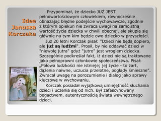 IdeeIdee
JanuszaJanusza
KorczakaKorczaka
Przypominał, że dziecko JUŻ JEST
pełnowartościowym człowiekiem, równocześnie
obnażając błędne podejście wychowawcze, zgodnie
z którym opiekun nie zwraca uwagi na samoistną
wartość życia dziecka w chwili obecnej, ale skupia się
głównie na tym kim będzie owo dziecko w przyszłości.
Już 20 letni Korczak pisał: "Dzieci nie będą dopiero,
ale już są ludźmi". Prosił, by nie oddawać dzieci w
"niewolę jutra" gdyż "jutro" jest wrogiem dziecka.
Szczególnie podkreślał fakt, iż dzieci nie są traktowane
jako pełnoprawni członkowie społeczeństwa. Pisał:
„Połowa ludzkości nie istnieje; jej życie - to żart,
dążenia naiwne, uczucia przelotne, poglądy śmieszne”.
Zwracał uwagę na porozumienie i dialog jako sprawy
kluczowe w wychowaniu.
Korczak posiadał wyjątkową umiejętność słuchania
dzieci i uczenia się od nich. Był zafascynowany
bogactwem, autentycznością świata wewnętrznego
dzieci.
 