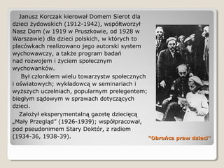 "Obrońca praw dzieci""Obrońca praw dzieci"
Janusz Korczak kierował Domem Sierot dla
dzieci żydowskich (1912-1942), współtworzył
Nasz Dom (w 1919 w Pruszkowie, od 1928 w
Warszawie) dla dzieci polskich, w których to
placówkach realizowano jego autorski system
wychowawczy, a także program badań
nad rozwojem i życiem społecznym
wychowanków.
Był członkiem wielu towarzystw społecznych
i oświatowych; wykładowcą w seminariach i
wyższych uczelniach, popularnym prelegentem;
biegłym sądowym w sprawach dotyczących
dzieci.
Założył eksperymentalną gazetę dziecięcą
„Mały Przegląd” (1926-1939); współpracował,
pod pseudonimem Stary Doktór, z radiem
(1934-36, 1938-39).
 