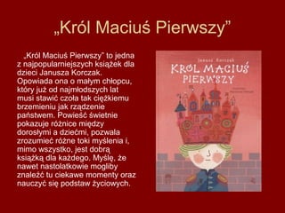 „Król Maciuś Pierwszy”
  „Król Maciuś Pierwszy” to jedna
z najpopularniejszych książek dla
dzieci Janusza Korczak.
Opowiada ona o małym chłopcu,
który już od najmłodszych lat
musi stawić czoła tak ciężkiemu
brzemieniu jak rządzenie
państwem. Powieść świetnie
pokazuje różnice między
dorosłymi a dziećmi, pozwala
zrozumieć różne toki myślenia i,
mimo wszystko, jest dobrą
książką dla każdego. Myślę, że
nawet nastolatkowie mogliby
znaleźć tu ciekawe momenty oraz
nauczyć się podstaw życiowych.
 