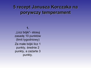 5 recept Janusza Korczaka na
    porywczy temperament


          1.
 „Licz bójki”- stosuj
zasadę 10 punktów
 (limit tygodniowy)
Za małe bójki licz 1
  punkty, średnie 2
punkty, a zażarte 3
       punkty.
 