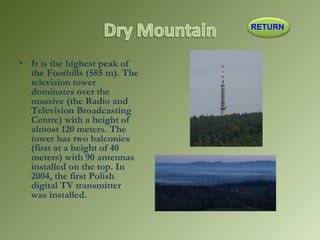 • It is the highest peak of
the Foothills (585 m). The
television tower
dominates over the
massive (the Radio and
Television Broadcasting
Centre) with a height of
almost 120 meters. The
tower has two balconies
(first at a height of 40
meters) with 90 antennas
installed on the top. In
2004, the first Polish
digital TV transmitter
was installed.
RETURN
 