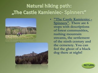 • "The Castle Kamieniec -
Spinners". There are 6
stops with descriptions
of forest communities,
rushing mountain
streams, the settlement
of the ninth century and
the cemetery. You can
feel the ghost of a black
dog there at night!
RETURN
 