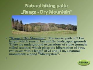 • "Range - Dry Mountain". The tourist path of 2 km
length which runs in beautifully landscaped grounds.
There are underground excavations of stone (tunnels
called sztolnie) which place the hibernation of bats,
two caves with a length of 21 and 14 m, a natural
monument: a pond "Mieczyslaw".
•  
RETURN
 