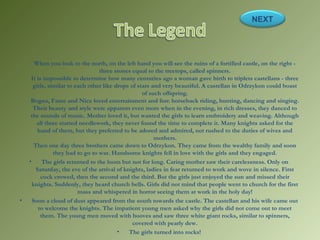 When you look to the north, on the left hand you will see the ruins of a fortified castle, on the right -
three stones equal to the treetops, called spinners.
It is impossible to determine how many centuries ago a woman gave birth to triplets castellans - three
girls, similar to each other like drops of stars and very beautiful. A castellan in Odrzykon could boast
of such offspring.
Bogna, Fame and Nice loved entertainment and fun: horseback riding, hunting, dancing and singing.
Their beauty and style were apparent even more when in the evening, in rich dresses, they danced to
the sounds of music. Mother loved it, but wanted the girls to learn embroidery and weaving. Although
all three started needlework, they never found the time to complete it. Many knights asked for the
hand of them, but they preferred to be adored and admired, not rushed to the duties of wives and
mothers.
Then one day three brothers came down to Odrzykon. They came from the wealthy family and soon
they had to go to war. Handsome knights fell in love with the girls and they engaged.
• The girls returned to the loom but not for long. Caring mother saw their carelessness. Only on
Saturday, the eve of the arrival of knights, ladies in fear returned to work and wove in silence. First
cock crowed, then the second and the third. But the girls just enjoyed the sun and missed their
knights. Suddenly, they heard church bells. Girls did not mind that people went to church for the first
mass and whispered in horror seeing them at work in the holy day!
• Soon a cloud of dust appeared from the south towards the castle. The castellan and his wife came out
to welcome the knights. The impatient young men asked why the girls did not come out to meet
them. The young men moved with hooves and saw three white giant rocks, similar to spinners,
covered with pearly dew.
• The girls turned into rocks!
NEXT
 