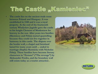 • The castle lies on the ancient trade route
between Poland and Hungary. It was
established in 1348 and it was a royal
property. At the end of the fourteenth
century Wladyslaw Jagiello gave the castle
to his knight Clement of Moskorzew for
bravery in the war. After years two families
(Skotniccy and Firlej) started quarrelling
because they could not live together in
harmony in this castle. The dispute over
the border wall, a chapel and farmland
lasted for many years until ... ended in
marriage (Sophia Skotnicka with Nicholas
Firlej). These families have become literary
characters in “Zemsta” (“The revenge”) by
Aleksander Fredro, and the boundary wall
still exists today as a tourist attraction .
RETURN
 