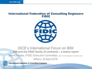 International Federation of Consulting Engineers
FIDIC
OICE’s International Forum on BIM
BIM and the FIDIC family of contracts – a status report
Bernd Kordes, FIDIC Executive Committee (Bernd.Kordes@de.Lahmeyer.com)
Milano, 20 April 2016
 