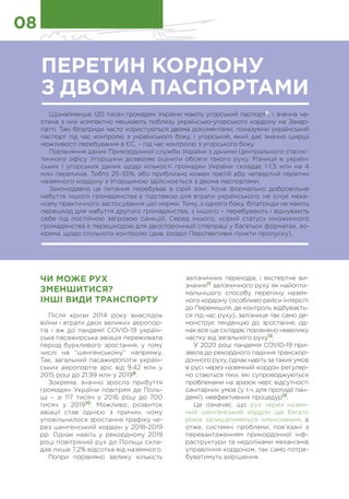 ЧИ МОЖЕ РУХ
ЗМЕНШИТИСЯ?
ІНШІ ВИДИ ТРАНСПОРТУ
Після кризи 2014 року внаслідок
війни і втрати двох великих аеропор-
тів і аж до пандемії COVID-19 україн-
ська пасажирська авіація переживала
період бурхливого зростання, у тому
числі на “шенгенському” напрямку.
Так, загальний пасажиропотік україн-
ських аеропортів зріс від 9,42 млн у
2015 році до 21,99 млн у 20199
.
Зокрема, значно зросло прибуття
громадян України повітрям до Поль-
щі – зі 117 тисяч у 2016 році до 700
тисяч у 201910
. Можливо, розвиток
авіації став однією з причин, чому
уповільнилося зростання трафіку че-
рез шенгенський кордон у 2018-2019
рр. Однак навіть у рекордному 2019
році повітряний рух до Польщі скла-
дав лише 7,2% відсотка від наземного.
Попри порівняно велику кількість
залізничних переходів, і експертне ви-
знання11
залізничного руху як найопти-
мальнішого способу перетину назем-
ного кордону (особливо рейси Інтерсіті
до Перемишля, де контроль відбуваєть-
ся під час руху), залізниця так само де-
монструє тенденцію до зростання, од-
нак все ще складає порівняно невелику
частку від загального руху12
.
У 2020 році пандемія COVID-19 при-
звела до рекордного падіння транскор-
донного руху, однак навіть за таких умов
в русі через наземний кордон регуляр-
но стаються піки, які супроводжуються
проблемами на зразок черг, відсутності
санітарних умов (у т.ч. для протидії пан-
демії), неефективних процедур13
.
Це означає, що рух через назем-
ний шенгенський кордон ще багато
років залишатиметься інтенсивним, а
отже, системні проблеми, пов’язані з
перевантаженням прикордонної інф-
раструктури та недоліками механізмів
управління кордоном, так само потре-
буватимуть вирішення.
ПЕРЕТИН КОРДОНУ
З ДВОМА ПАСПОРТАМИ
Щонайменше 120 тисяч громадян України мають угорський паспорт8
, і значна ча-
стина з них компактно мешкають поблизу українсько-угорського кордону на Закар-
патті. Такі біпатриди часто користуються двома документами, показуючи український
паспорт під час контролю з українського боку, і угорський, який дає значно ширші
можливості перебування в ЄС, – під час контролю з угорського боку.
Порівняння даних Прикордонної служби України з даними Центрального статис-
тичного офісу Угорщини дозволяє оцінити обсяги такого руху. Різниця в україн-
ських і угорських даних щодо кількості громадян України складає 1-1,5 млн на 4
млн перетинів. Тобто 25-35%, або приблизно кожен третій або четвертий перетин
наземного кордону з Угорщиною здійснюється з двома паспортами.
Законодавчо це питання перебуває в сірій зоні. Хоча формально добровільне
набуття іншого громадянства є підставою для втрати українського, не існує меха-
нізму практичного застосування цієї норми. Тому, з одного боку, біпатриди не мають
перешкод для набуття другого громадянства, з іншого – перебувають і відчувають
себе під постійною загрозою санкцій. Серед іншого, «сірий статус» множинного
громадянства є перешкодою для двосторонньої співпраці у багатьох форматах, зо-
крема, щодо спільного контролю (див. розділ Перспективні пункти пропуску).
08
 