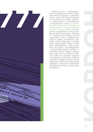 11
777
Найлогічнішою і найочевидні-
шою відповіддю на виклики пере-
вантаження кордону є створення
нових пунктів пропуску. В офіцій-
них документах і заявах відомчо-
го, регіонального, національного
і міжнародного рівня за останні
10 років згадуються принаймні 26
перспективних пунктів пропуску
на шенгенському кордоні для пе-
ретину автомобілем, пішки, авто-
бусом, вантажівкою (див. Таблицю
1) – майже вдвічі більше, ніж діє
зараз. Деякі з них – справжні ста-
рожили сфери планування, роз-
мови про які ведуться з початку
доби незалежності. Проте з 2010
року запрацювали з цього пере-
ліку лише два – Грушів-Будомєж
і Угринів-Долгобичув, відкриті у
2013-2014 роках, обидва побудо-
вані повністю на польській тери-
торії. Вже сам цей факт свідчить
про наявність системних проблем
у процесі створення нових пунктів
пропуску в Україні та певної невід-
повідності горизонту планування
до реальної ситуації. У чому вони
полягають?
 