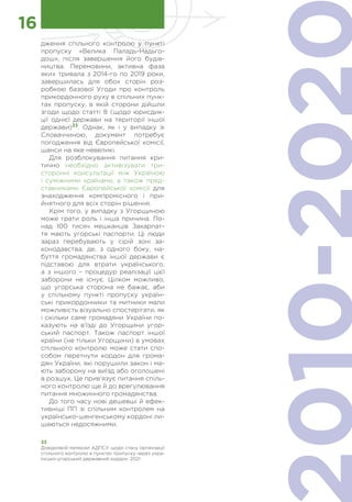 33
Довідковий матеріал АДПСУ щодо стану організації
спільного контролю в пунктах пропуску через укра-
їнсько-угорський державний кордон, 2021
16
дження спільного контролю у пункті
пропуску «Велика Паладь-Надьго-
дош», після завершення його будів-
ництва. Перемовини, активна фаза
яких тривала з 2014-го по 2019 роки,
завершилась для обох сторін роз-
робкою базової Угоди про контроль
прикордонного руху в спільних пунк-
тах пропуску, в якій сторони дійшли
згоди щодо статті 8 (щодо юрисдик-
ції однієї держави на території іншої
держави)33
. Однак, як і у випадку зі
Словаччиною, документ потребує
погодження від Європейської комісії,
шанси на яке невеликі.
Для розблокування питання кри-
тично необхідно активізувати три-
сторонні консультації між Україною
і суміжними країнами, а також пред-
ставниками Європейської комісії для
знаходження компромісного і при-
йнятного для всіх сторін рішення.
Крім того, у випадку з Угорщиною
може грати роль і інша причина. По-
над 100 тисяч мешканців Закарпат-
тя мають угорські паспорти. Ці люди
зараз перебувають у сірій зоні за-
конодавства, де, з одного боку, на-
буття громадянства іншої держави є
підставою для втрати українського,
а з іншого – процедур реалізації цієї
заборони не існує. Цілком можливо,
що угорська сторона не бажає, аби
у спільному пункті пропуску україн-
ські прикордонники та митники мали
можливість візуально спостерігати, як
і скільки саме громадяни України по-
казують на в’їзді до Угорщини угор-
ський паспорт. Також паспорт іншої
країни (не тільки Угорщини) в умовах
спільного контролю може стати спо-
собом перетнути кордон для грома-
дян України, які порушили закон і ма-
ють заборону на виїзд або оголошені
в розшук. Це прив’язує питання спіль-
ного контролю ще й до врегулювання
питання множинного громадянства.
До того часу нові дешевші й ефек-
тивніші ПП зі спільним контролем на
українсько-шенгенському кордоні ли-
шаються недосяжними.
 
