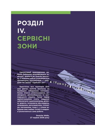 7
Адміністрації прикордонних ра-
йонів Львівщини впорядковують те-
риторії, прилеглі до пунктів пропус-
ку. У кожному районі розробляється
архітектурна документація з побу-
дови так званих “сервісних зон”.
Практично вся територія біля
вже діючих пунктів пропуску на
Львівщині забудована хаотично.
Немає чіткого розпланування, не-
обхідного автомобільного та гро-
мадського сервісу. Тепер перед
адміністраціями стоїть завдання
забезпечити трикілометрову ділян-
ку дороги, починаючи від кордону,
заправками, автосервісами, готеля-
ми, магазинами, тощо (…) плани за-
будови вже майже готові й невдов-
зі розпочнеться сама робота
Deutche Welle,
27 червня 2006 року
РОЗДІЛ
IV.
СЕРВІСНІ
ЗОНИ
 