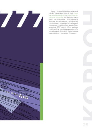 25
777
Брак сервісної інфраструктури
перед пунктами пропуску є одні-
єю з найнагальніших проблем пе-
ретину кордону. На неї вказують
дані незалежних моніторингів,
відгуки користувачів і ціла низка
програмних документів – від регі-
ональних стратегій до Указу Пре-
зидента 2017 року «Про заходи,
пов’язані із запровадженням Єв-
ропейським Союзом безвізового
режиму для громадян України».
 