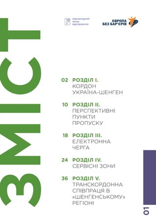 01
ЗМІСТ
РОЗДІЛ І.
КОРДОН
УКРАЇНА-ШЕНГЕН
РОЗДІЛ ІІ.
ПЕРСПЕКТИВНІ
ПУНКТИ
ПРОПУСКУ
РОЗДІЛ ІІІ.
ЕЛЕКТРОННА
ЧЕРГА
РОЗДІЛ IV.
СЕРВІСНІ ЗОНИ
РОЗДІЛ V.
ТРАНСКОРДОННА
СПІВПРАЦЯ В
«ШЕНГЕНСЬКОМУ»
РЕГІОНІ
02
10
18
24
36
 