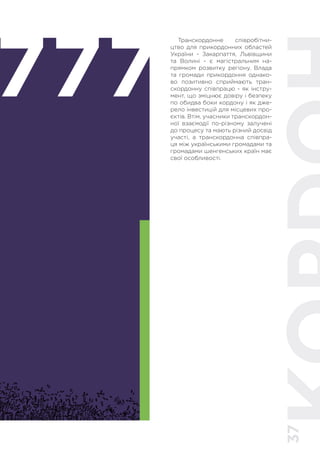37
777
Транскордонне співробітни-
цтво для прикордонних областей
України - Закарпаття, Львівщини
та Волині - є магістральним на-
прямком розвитку регіону. Влада
та громади прикордоння однако-
во позитивно сприймають тран-
скордонну співпрацю - як інстру-
мент, що зміцнює довіру і безпеку
по обидва боки кордону і як дже-
рело інвестицій для місцевих про-
єктів. Втім, учасники транскордон-
ної взаємодії по-різному залучені
до процесу та мають різний досвід
участі, а транскордонна співпра-
ця між українськими громадами та
громадами шенгенських країн має
свої особливості.
 