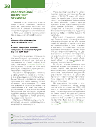Українські партнери беруть найак-
тивнішу участь у мініпроєктах. Так, за
період 2014-2020 років, з 67 мікро-
проєктів, українська сторона висту-
пила 17 разів ключовим бенефіціаром
на рівні місцевих органів самовря-
дування. З них, представники Львів-
ської області отримали 7 проєктів,
Закарпаття – 6 та Волинь – 4 проєкти.
Всі проєкти спрямовані на підтримку
розвитку добросусідства, туризму та
культури.
Компонент «управління кордона-
ми» більшою мірою присутній в розді-
лі «регулярні проєкти», де з 64 діючих
проєктів, українці ставали ключови-
ми бенефіціарами 7 разів. Зокрема,
в контексті проблематики кордонів,
Державна прикордонна служба Укра-
їни двічі отримала підтримку на удо-
сконалення системи спостережень
на українсько-польському кордоні, а
Служба автомобільних доріг Львів-
ської області - на модернізацію до-
рожньої інфраструктури68
.
В цілому можна говорити про
високий інтерес до діяльності про-
грами з боку саме органів влади і
меншою мірою – громадянського су-
спільства, недостатню залученість
української сторони в діяльність
програми і брак уваги до проблема-
тики кордонів як об’єкту транскор-
донної співпраці.
Це додатково підтверджує опи-
тування громадської думки щодо
пріоритетів програми на 2021-2027
роки, проведене програмою у 2020
році. Головним учасником опитуван-
ня стали органи місцевої влади (175
із 507 анкет), Україна дала наймен-
ше учасників (75 із 507), а основним
пріоритетом було визнано «спадщи-
ну», тоді як «кордони» посіли остан-
нє місце69
.
38
ЄВРОПЕЙСЬКИЙ
ІНСТРУМЕНТ
СУСІДСТВА
Значний досвід співпраці прикор-
донні громади Львівської, Закарпат-
ської та Волинської областей на-
копичили в рамках Європейського
інструменту сусідства, використовую-
чи потенціал, зокрема таких програм
транскордонного співробітництва:
•	
«Польща-Білорусь-Україна
2014-2020» (PL-BY-UA)
•	
Спільна операційна програма
«Угорщина-Словаччина-Румунія-
Україна 2014-2020»
Значний потенціал для співпраці, як
між українськими партнерами з при-
кордонних областей, так і спільно з
партнерами по обидві сторони кор-
дону, забезпечує програма PL-BY-UA.
Пріоритетами програми на 2014-2020
роки були «спадщина», «доступність»,
«безпека» і «кордони»67
.
Основними бенефіціарами напрямку
у сфері управління кордонами було ви-
значено прикордонні, митні та інші служ-
би, що працюють на кордоні, а також ор-
гани влади всіх рівнів, зокрема і органи
місцевого самоврядування. Програма
дає можливість проводити тренінги для
представників всіх служб, пов’язаних з
управлінням кордоном, надає підтримку
обладнанням для відповідних служб та
підтримує створення пішохідних і вело-
сипедних переходів з метою розвитку
прикордонного туризму.
Підтримані Програмою проєкти по-
діляються на великі інфраструктурні,
регулярні та мікропроєкти.
67
ПТС Польща-Білорусь-Україна https://www.pbu2020.eu/ua/pages/251
68
Регулярні проекти https://pbu2020.eu/ua/projects2020/allpriority
69
Оновлені результати опитування громадської думки щодо тематичного охоплення Програми NEXT PBU 2021-2027 рр.
http://pbu2020.eu/ua/news/1740
 