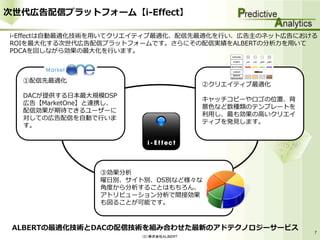 次世代広告配信プラットフォーム【i-Effect】

i-Effectは自動最適化技術を用いてクリエイティブ最適化、配信先最適化を行い、広告主のネット広告における
ROIを最大化する次世代広告配信プラットフォームです。さらにその配信実績をALBERTの分析力を用いて
PDCAを回しながら効果の最大化を行います。



  ①配信先最適化
                                       ②クリエイティブ最適化
  DACが提供する日本最大規模DSP
                                       キャッチコピーやロゴの位置、背
  広告【MarketOne】と連携し、
                                       景色など数種類のテンプレートを
  配信効果が期待できるユーザーに
                                       利用し、最も効果の高いクリエイ
  対しての広告配信を自動で行いま
                                       ティブを発見します。
  す。




                ③効果分析
                曜日別、サイト別、OS別など様々な
                角度から分析することはもちろん、
                アトリビューション分析で間接効果
                も図ることが可能です。



 ALBERTの最適化技術とDACの配信技術を組み合わせた最新のアドテクノロジーサービス
                                                         7
                       （Ｃ）株式会社ＡＬＢＥＲＴ
 
