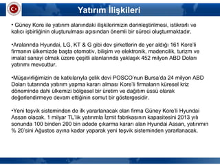 Yatırım İlişkileri
• Güney Kore ile yatırım alanındaki ilişkilerimizin derinleştirilmesi, istikrarlı ve 
kalıcı işbirliğinin oluşturulması açısından önemli bir süreci oluşturmaktadır.
•Aralarında Hyundai, LG, KT & G gibi dev şirketlerin de yer aldığı 161 Kore’li 
firmanın ülkemizde başta otomotiv, bilişim ve elektronik, madencilik, turizm ve 
imalat sanayi olmak üzere çeşitli alanlarında yaklaşık 452 milyon ABD Doları 
yatırımı mevcuttur.  
•Müşavirliğimizin de katkılarıyla çelik devi POSCO’nun Bursa’da 24 milyon ABD 
Doları tutarında yatırım yapma kararı alması Kore’li firmaların küresel kriz 
döneminde dahi ülkemizi bölgesel bir üretim ve dağıtım üssü olarak 
değerlendirmeye devam ettiğinin somut bir göstergesidir. 
•Yeni teşvik sisteminden de ilk yararlanacak olan firma Güney Kore’li Hyundai 
Assan olacak. 1 milyar TL’lik yatırımla İzmit fabrikasının kapasitesini 2013 yılı 
sonunda 100 binden 200 bin adede çıkarma kararı alan Hyundai Assan, yatırımın 
% 20’sini Ağustos ayına kadar yaparak yeni teşvik sisteminden yararlanacak. 
 