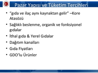 Pazar Yapısı ve Tüketim Tercihleri
• “gıda ve ilaç aynı kaynaktan gelir” –Kore
Atasözü
• Sağlıklı beslenme, organik ve fonksiyonel
gıdalar
• İthal gıda & Yerel Gıdalar
• Dağıtım kanalları
• Gıda Fiyatları
• GDO’lu Ürünler
 