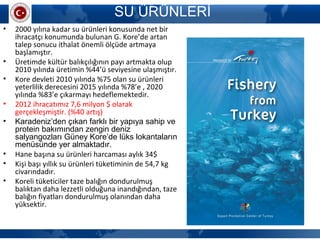 SU ÜRÜNLERİ
• 2000 yılına kadar su ürünleri konusunda net bir
ihracatçı konumunda bulunan G. Kore’de artan
talep sonucu ithalat önemli ölçüde artmaya
başlamıştır.
• Üretimde kültür balıkçılığının payı artmakta olup
2010 yılında üretimin %44’ü seviyesine ulaşmıştır.
• Kore devleti 2010 yılında %75 olan su ürünleri
yeterlilik derecesini 2015 yılında %78’e , 2020
yılında %83’e çıkarmayı hedeflemektedir.
• 2012 ihracatımız 7,6 milyon $ olarak
gerçekleşmiştir. (%40 artış)
• Karadeniz’den çıkan farklı bir yapıya sahip ve
protein bakımından zengin deniz
salyangozları Güney Kore’de lüks lokantaların
menüsünde yer almaktadır.
• Hane başına su ürünleri harcaması aylık 34$
• Kişi başı yıllık su ürünleri tüketiminin de 54,7 kg
civarındadır.
• Koreli tüketiciler taze balığın dondurulmuş
balıktan daha lezzetli olduğuna inandığından, taze
balığın fiyatları dondurulmuş olanından daha
yüksektir.
 